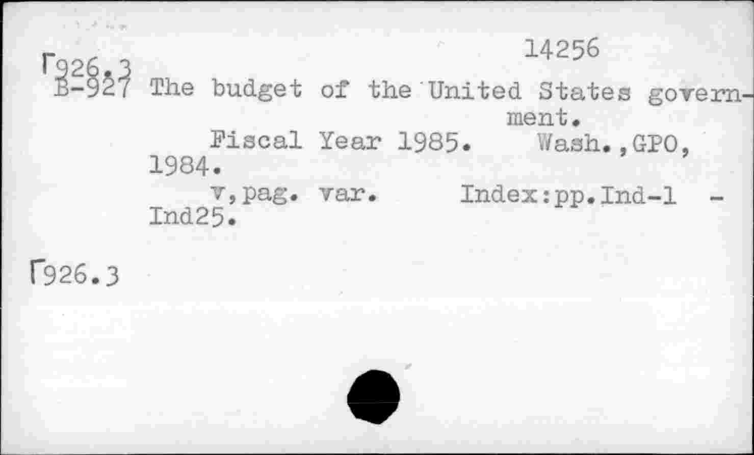 ﻿
The budget
Fiscal 1984. v,pag. Ind25.
14256
of the United States govern ment.
Year 1985. Wash.,GPO,
var. Index:pp.Ind-l
f926.3